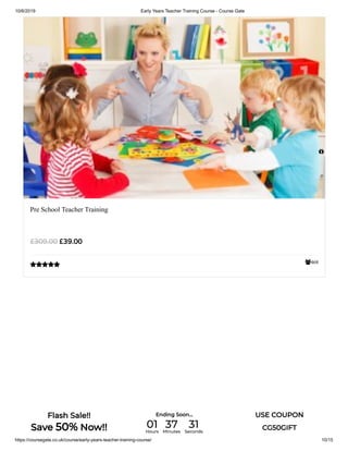 10/6/2019 Early Years Teacher Training Course - Course Gate
https://coursegate.co.uk/course/early-years-teacher-training-course/ 10/15
468
Pre School Teacher Training
£39.00£309.00


Flash Sale!!
Save 50% Now!!
Ending Soon... USE COUPON
CG50GIFT01Hours
37Minutes
31Seconds
 