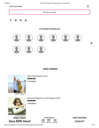 10/6/2019 Early Years Teacher Training Course - Course Gate
https://coursegate.co.uk/course/early-years-teacher-training-course/ 12/15
9 STUDENTS ENROLLED
( 7 REVIEWS )
Adult Psychology Course
389 STUDENTS
( 8 REVIEWS )
Advanced Diploma in Psychology Level 4
759 STUDENTS
   
1 DAY, 18 HOURS
VIDEO COURSES


Gift this course

Flash Sale!!
Save 50% Now!!
Ending Soon... USE COUPON
CG50GIFT01Hours
37Minutes
31Seconds
 