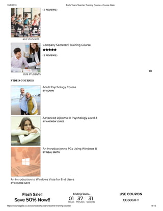 10/6/2019 Early Years Teacher Training Course - Course Gate
https://coursegate.co.uk/course/early-years-teacher-training-course/ 14/15
( 7 REVIEWS )
420 STUDENTS
( 2 REVIEWS )
Company Secretary Training Course
1029 STUDENTS

VIDEO COURSES
Adult Psychology Course
BY ADMIN
Advanced Diploma in Psychology Level 4
BY ANDREW JONES
An Introduction to PCs Using Windows 8
BY NEAL SMITH
An Introduction to Windows Vista for End Users
BY COURSE GATE

Flash Sale!!
Save 50% Now!!
Ending Soon... USE COUPON
CG50GIFT01Hours
37Minutes
31Seconds
 