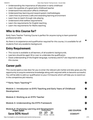 10/6/2019 Early Years Teacher Training Course - Course Gate
https://coursegate.co.uk/course/early-years-teacher-training-course/ 2/15
Understanding the importance of education in early childhood
Learn the qualities of a good early childhood teacher
Understand how education a ects childhood
Understand key learning and reward system methodologies
 Learn how to promote a safe and rewarding learning environment
Learn how to teach through role-playing
Understand child welfare requirements
Learn the requirements for English teaching
Learn the requirements for Maths teaching.
Who is this Course for?
Early Years Teacher Training Course is perfect for anyone trying to learn potential
professional skills.
As there is no experience and quali cation required for this course, it is available for all
students from any academic background.
Entry Requirement:
This course is available to all learners, of all academic backgrounds.
Learners should be aged 16 or over to undertake the quali cation.
Good understanding of the English language, numeracy and ICT are required to attend
this course.
Career path
This course opens a new door for you to enter the relevant job market and also gives you the
opportunity to acquire extensive knowledge along with required skills to become successful.
You will be able to add our quali cation to your CV/resume which will help you to stand out
in the competitive job industry.
***Early Years Teaching*** 
Module 1: Introduction to EYFS Teaching and Early Years of Childhood
Development

Module 2: Working as an EYFS Teacher 
Module 3: Understanding the EYFS Framework 
Module 4: Promoting Learning and Development 

Flash Sale!!
Save 50% Now!!
Ending Soon... USE COUPON
CG50GIFT01Hours
37Minutes
31Seconds
 