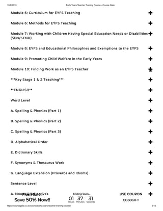 10/6/2019 Early Years Teacher Training Course - Course Gate
https://coursegate.co.uk/course/early-years-teacher-training-course/ 3/15
Module 5: Curriculum for EYFS Teaching 
Module 6: Methods for EYFS Teaching 
Module 7: Working with Children Having Special Education Needs or Disabilities
(SEN/SEND)

Module 8: EYFS and Educational Philosophies and Exemptions to the EYFS 
Module 9: Promoting Child Welfare in the Early Years 
Module 10: Finding Work as an EYFS Teacher 
***Key Stage 1 & 2 Teaching*** 
**ENGLISH** 
Word Level 
A. Spelling & Phonics (Part 1) 
B. Spelling & Phonics (Part 2) 
C. Spelling & Phonics (Part 3) 
D. Alphabetical Order 
E. Dictionary Skills 
F. Synonyms & Thesaurus Work 
G. Language Extension (Proverbs and Idioms) 
Sentence Level 
A. Nouns & Adjectives 

Flash Sale!!
Save 50% Now!!
Ending Soon... USE COUPON
CG50GIFT01Hours
37Minutes
31Seconds
 