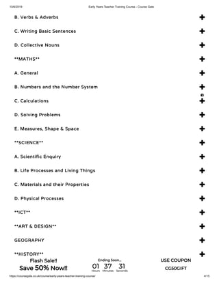 10/6/2019 Early Years Teacher Training Course - Course Gate
https://coursegate.co.uk/course/early-years-teacher-training-course/ 4/15
B. Verbs & Adverbs 
C. Writing Basic Sentences 
D. Collective Nouns 
**MATHS** 
A. General 
B. Numbers and the Number System 
C. Calculations 
D. Solving Problems 
E. Measures, Shape & Space 
**SCIENCE** 
A. Scientific Enquiry 
B. Life Processes and Living Things 
C. Materials and their Properties 
D. Physical Processes 
**ICT** 
**ART & DESIGN** 
GEOGRAPHY 
**HISTORY** 

Flash Sale!!
Save 50% Now!!
Ending Soon... USE COUPON
CG50GIFT01Hours
37Minutes
31Seconds
 