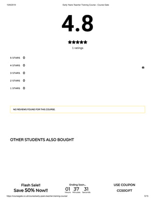 10/6/2019 Early Years Teacher Training Course - Course Gate
https://coursegate.co.uk/course/early-years-teacher-training-course/ 5/15
OTHER STUDENTS ALSO BOUGHT
4.8
1 ratings

5 STARS
4 STARS
3 STARS
2 STARS
1 STARS
0
0
0
0
0
NO REVIEWS FOUND FOR THIS COURSE.

Flash Sale!!
Save 50% Now!!
Ending Soon... USE COUPON
CG50GIFT01Hours
37Minutes
31Seconds
 