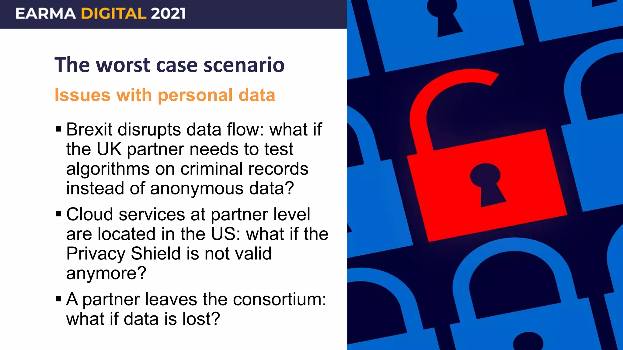The worst case scenario
 Brexit disrupts data flow: what if
the UK partner needs to test
algorithms on criminal records
instead of anonymous data?
 Cloud services at partner level
are located in the US: what if the
Privacy Shield is not valid
anymore?
 A partner leaves the consortium:
what if data is lost?
Issues with personal data
 