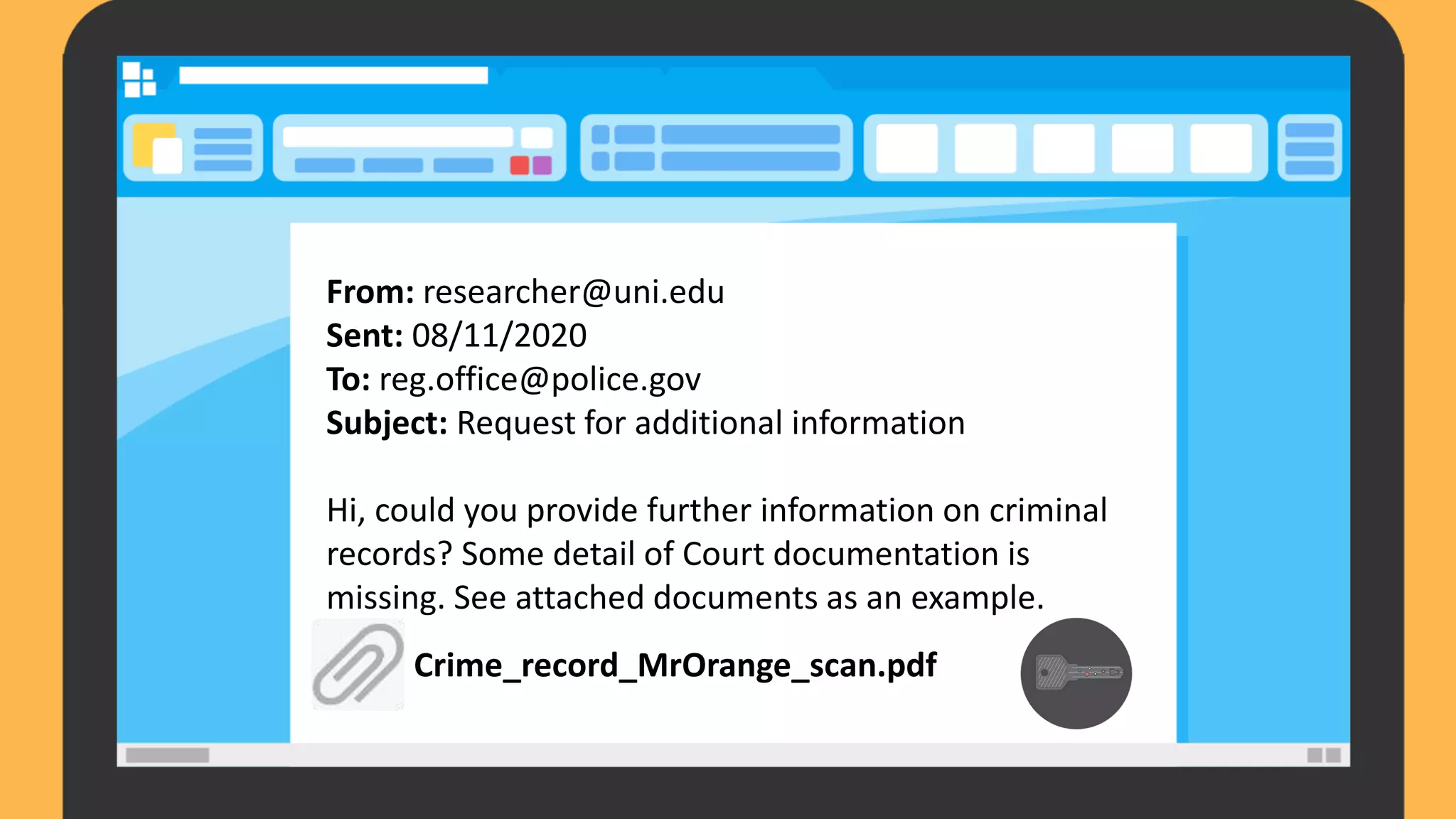 From: researcher@uni.edu
Sent: 08/11/2020
To: reg.office@police.gov
Subject: Request for additional information
Hi, could you provide further information on criminal
records? Some detail of Court documentation is
missing. See attached documents as an example.
Crime_record_MrOrange_scan.pdf
 