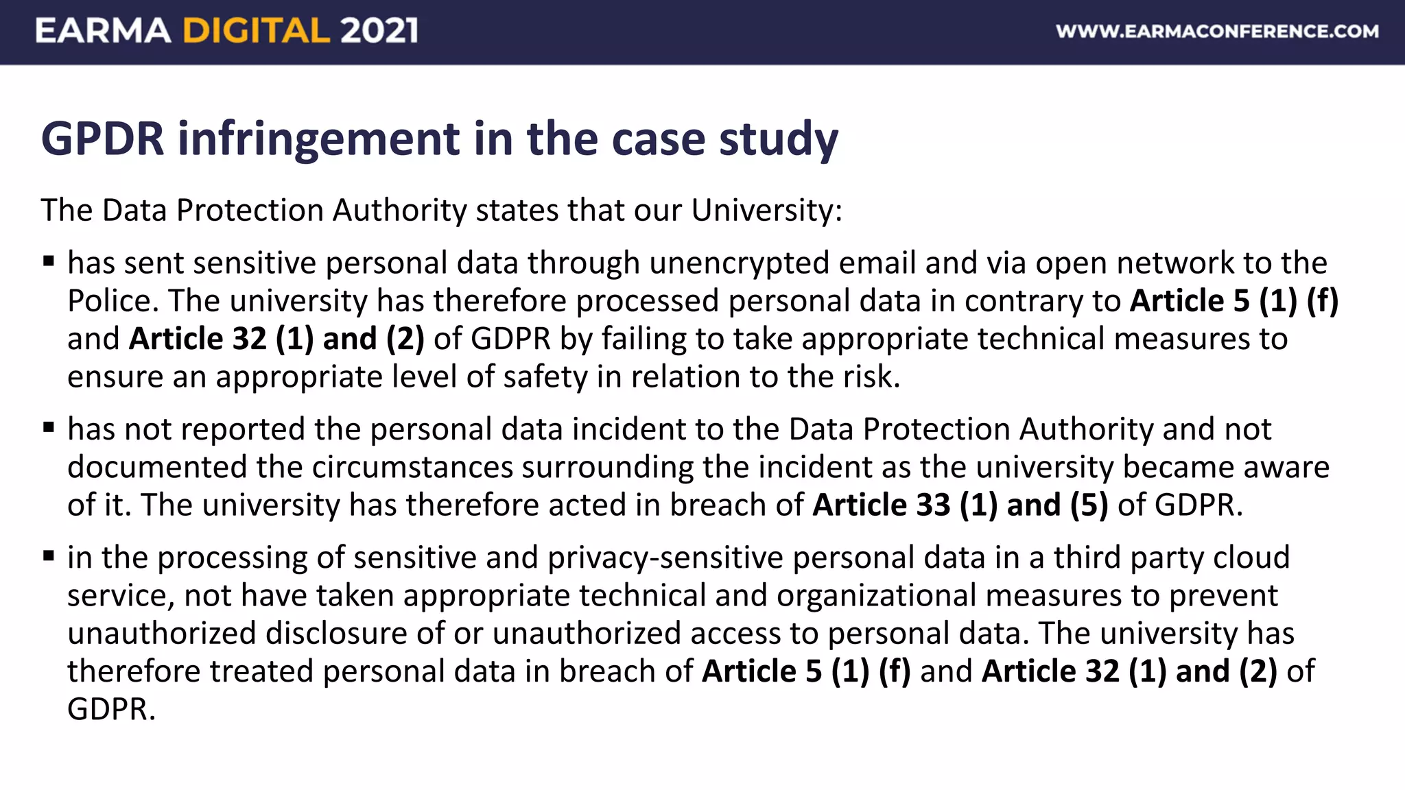 GPDR infringement in the case study
The Data Protection Authority states that our University:
 has sent sensitive personal data through unencrypted email and via open network to the
Police. The university has therefore processed personal data in contrary to Article 5 (1) (f)
and Article 32 (1) and (2) of GDPR by failing to take appropriate technical measures to
ensure an appropriate level of safety in relation to the risk.
 has not reported the personal data incident to the Data Protection Authority and not
documented the circumstances surrounding the incident as the university became aware
of it. The university has therefore acted in breach of Article 33 (1) and (5) of GDPR.
 in the processing of sensitive and privacy-sensitive personal data in a third party cloud
service, not have taken appropriate technical and organizational measures to prevent
unauthorized disclosure of or unauthorized access to personal data. The university has
therefore treated personal data in breach of Article 5 (1) (f) and Article 32 (1) and (2) of
GDPR.
 