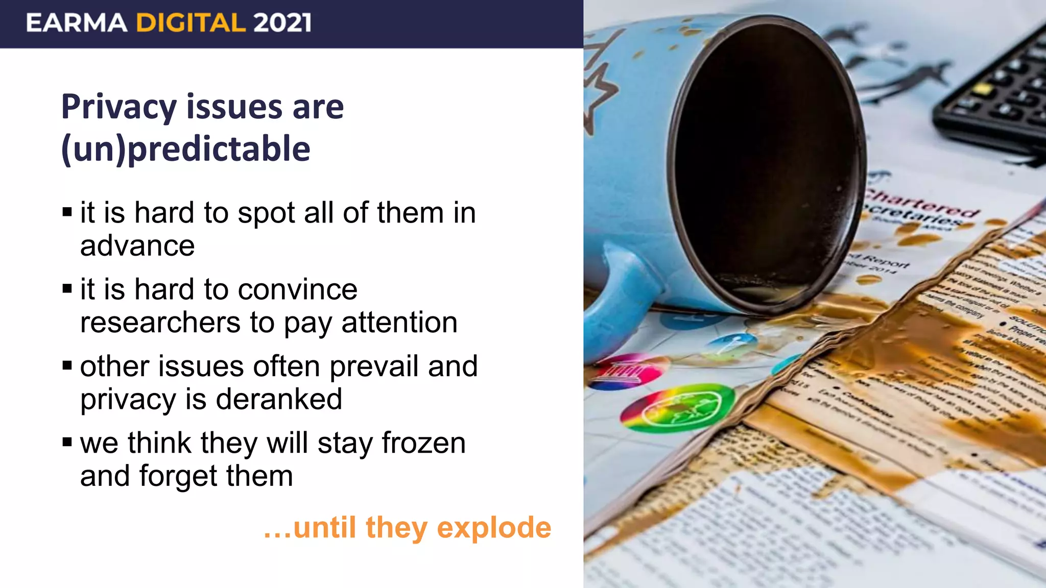 Privacy issues are
(un)predictable
 it is hard to spot all of them in
advance
 it is hard to convince
researchers to pay attention
 other issues often prevail and
privacy is deranked
 we think they will stay frozen
and forget them
…until they explode
 