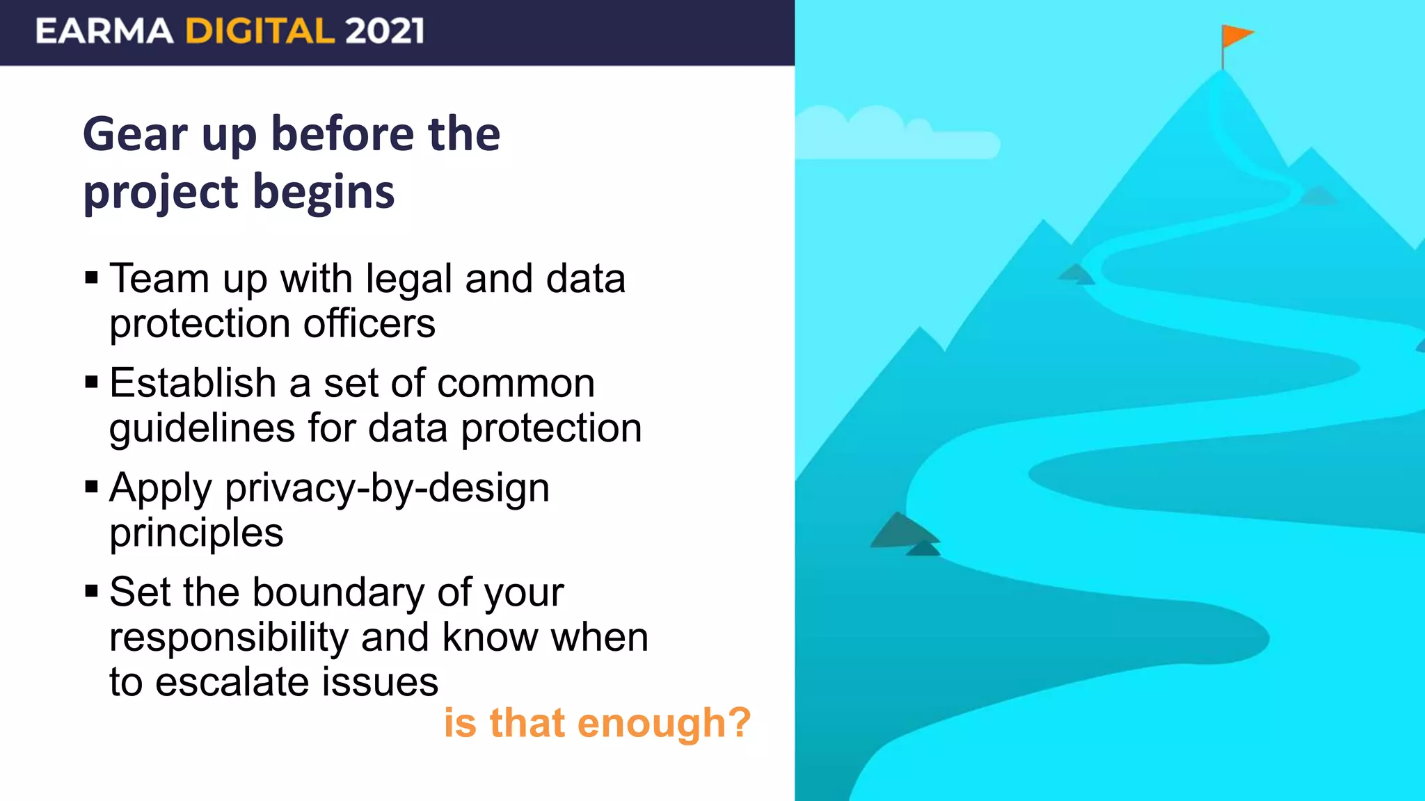 Gear up before the
project begins
 Team up with legal and data
protection officers
 Establish a set of common
guidelines for data protection
 Apply privacy-by-design
principles
 Set the boundary of your
responsibility and know when
to escalate issues
is that enough?
 