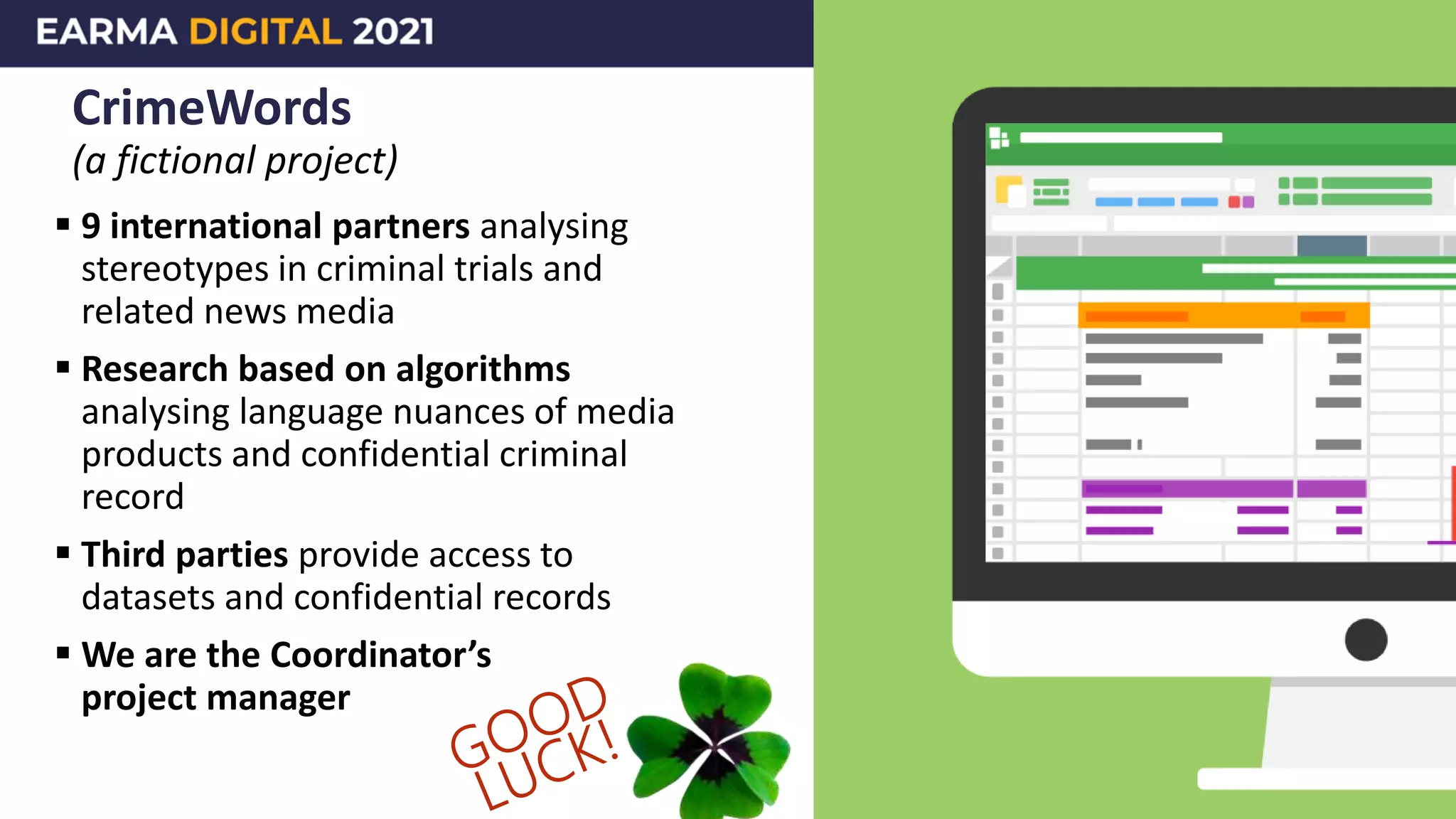 CrimeWords
(a fictional project)
 9 international partners analysing
stereotypes in criminal trials and
related news media
 Research based on algorithms
analysing language nuances of media
products and confidential criminal
record
 Third parties provide access to
datasets and confidential records
 We are the Coordinator’s
project manager
 