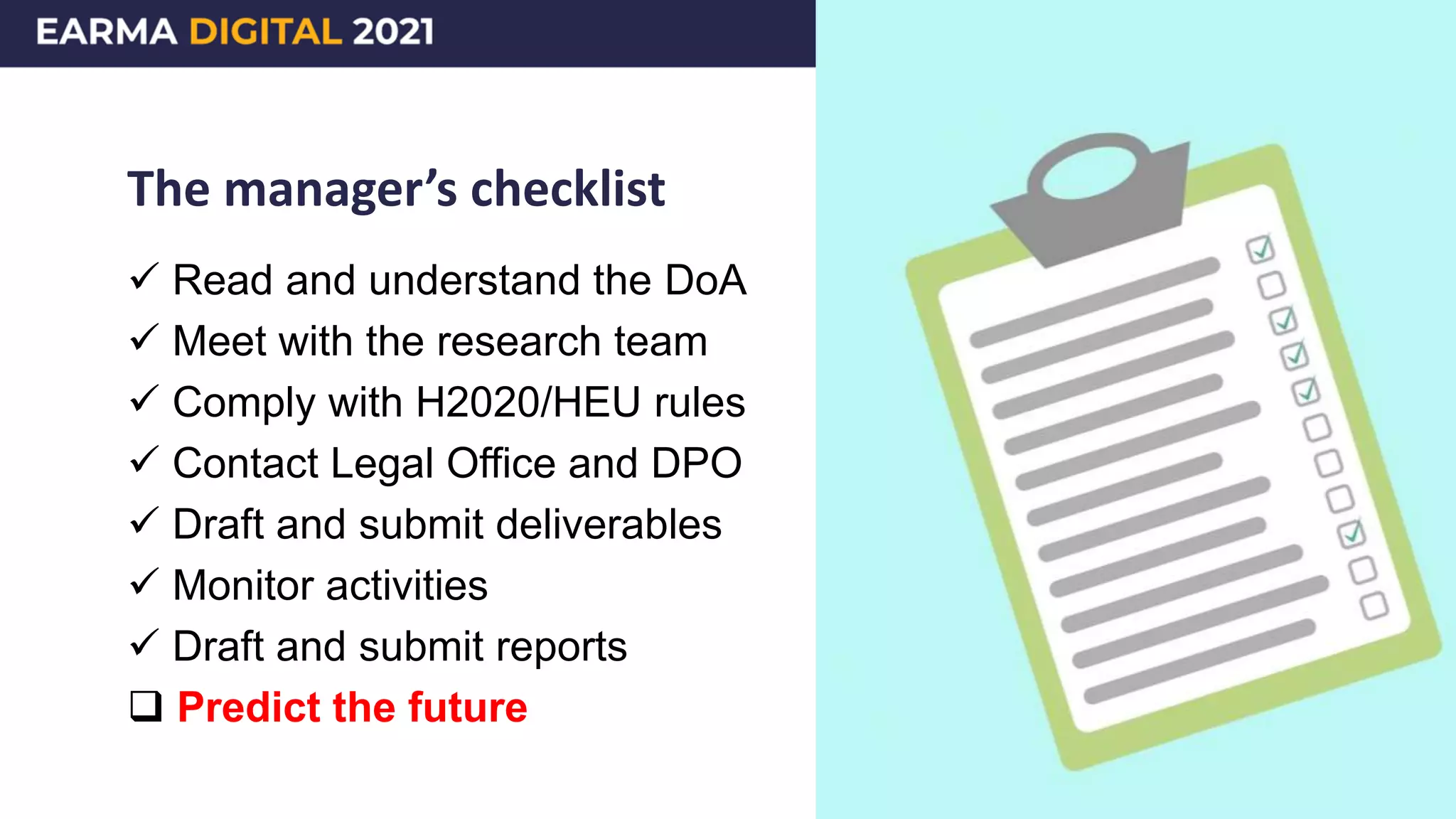 The manager’s checklist
 Read and understand the DoA
 Meet with the research team
 Comply with H2020/HEU rules
 Contact Legal Office and DPO
 Draft and submit deliverables
 Monitor activities
 Draft and submit reports
 Predict the future
 
