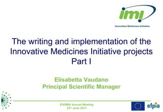 The writing and implementation of the Innovative Medicines Initiative projects Part I Elisabetta Vaudano Principal Scientific Manager EARMA Annual Meeting 23 rd  June 2011 