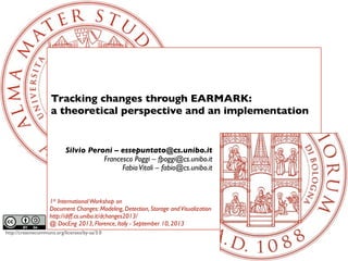 http://creativecommons.org/licenses/by-sa/3.0
Tracking changes through EARMARK:
a theoretical perspective and an implementation
Silvio Peroni – essepuntato@cs.unibo.it
Francesco Poggi – fpoggi@cs.unibo.it
FabioVitali – fabio@cs.unibo.it
1st InternationalWorkshop on
Document Changes: Modeling, Detection, Storage andVisualization
http://diff.cs.unibo.it/dchanges2013/
@ DocEng 2013, Florence, Italy - September 10, 2013
 