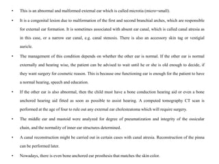 • This is an abnormal and malformed external ear which is called microtia (micro=small).
• It is a congenital lesion due to malformation of the first and second branchial arches, which are responsible
for external ear formation. It is sometimes associated with absent ear canal, which is called canal atresia as
in this case, or a narrow ear canal, e.g. canal stenosis. There is also an accessory skin tag or vestigial
auricle.
• The management of this condition depends on whether the other ear is normal. If the other ear is normal
externally and hearing wise, the patient can be advised to wait until he or she is old enough to decide, if
they want surgery for cosmetic reason. This is because one functioning ear is enough for the patient to have
a normal hearing, speech and education.
• If the other ear is also abnormal, then the child must have a bone conduction hearing aid or even a bone
anchored hearing aid fitted as soon as possible to assist hearing. A computed tomography CT scan is
performed at the age of four to rule out any external ear cholesteatoma which will require surgery.
• The middle ear and mastoid were analyzed for degree of pneumatization and integrity of the ossicular
chain, and the normality of inner ear structures determined.
• A canal reconstruction might be carried out in certain cases with canal atresia. Reconstruction of the pinna
can be performed later.
• Nowadays, there is even bone anchored ear prosthesis that matches the skin color.
 