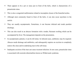  There appears to be a pit or sinus just in front of the helix, which is characteristic of a
preauricular sinus.
 This is also a congenital malformation related to incomplete closure of the branchial arches.
 Although most commonly found in front of the helix, it can also occur anywhere in the
auricle.
 They are usually asymptomatic. Sometimes, it can become infected and exude purulent
discharge.
 This can also result in an abscess formation with a tender, fluctuant swelling which can be
accompanied by fever. The management depends on the presentation.
 In asymptomatic patients, it can be left alone. In infected cases, antibiotics may be required.
Abscess needs drainage and antibiotics, and subsequently requires an excision to completely
remove the sinus and its underlying tract in the soft tissue.
 Inadequate excision of the tract can cause recurrent infection. In rare cases, preauricular sinus
is associated with ossicular abnormalities known as Wildervanck syndrome.
 