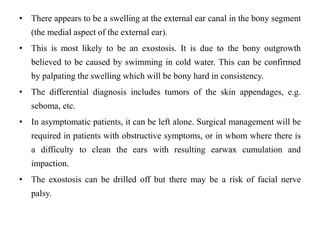 • There appears to be a swelling at the external ear canal in the bony segment
(the medial aspect of the external ear).
• This is most likely to be an exostosis. It is due to the bony outgrowth
believed to be caused by swimming in cold water. This can be confirmed
by palpating the swelling which will be bony hard in consistency.
• The differential diagnosis includes tumors of the skin appendages, e.g.
seboma, etc.
• In asymptomatic patients, it can be left alone. Surgical management will be
required in patients with obstructive symptoms, or in whom where there is
a difficulty to clean the ears with resulting earwax cumulation and
impaction.
• The exostosis can be drilled off but there may be a risk of facial nerve
palsy.
 