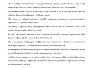 • This is a left (the handle of malleus always points backward giving a clue to if the ear is right or left)
otoendoscopic view that reveals a dark fluid collection in the middle ear space, probably blood.
• The posterior malleolar ligament is also prominent with retraction of the attic (Prussak’s space) observed
indicating the possibility of a negative middle ear pressure.
• There appears to be a healed perforation at around 7 o’clock (anteroinferior aspect) suggesting this patient
might have had a grommet inserted before.
• This finding is typically seen in hemotympanum. In this condition, there is a collection of blood in the
middle ear space usually resulting from trauma.
• In some cases, it occurs secondary to severe barotrauma when sudden changes of pressure occur while
flying or scuba diving in the presence of a nonfunctioning ET.
• This causes an acute marked negative middle ear pressure with collection of fluid or even blood in severe
cases. Similar appearance can also be found in cholesterol granuloma with MEE.
• Hemotympanum is usually self-resolving and no surgical intervention is necessary. Decongestants may be
prescribed and patient is advised to perform Valsalva maneuver if possible.
• Antibiotic is not necessary. In a patient, without history of trauma, middle ear fluid obtained upon
myringotomy can be sent for pathological examination if cholesterol granuloma is suspected and, thereafter,
the patient treated accordingly.
 
