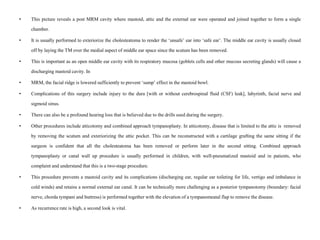• This picture reveals a post MRM cavity where mastoid, attic and the external ear were operated and joined together to form a single
chamber.
• It is usually performed to exteriorize the cholesteatoma to render the ‘unsafe’ ear into ‘safe ear’. The middle ear cavity is usually closed
off by laying the TM over the medial aspect of middle ear space since the scutum has been removed.
• This is important as an open middle ear cavity with its respiratory mucosa (goblets cells and other mucous secreting glands) will cause a
discharging mastoid cavity. In
• MRM, the facial ridge is lowered sufficiently to prevent ‘sump’ effect in the mastoid bowl.
• Complications of this surgery include injury to the dura [with or without cerebrospinal fluid (CSF) leak], labyrinth, facial nerve and
sigmoid sinus.
• There can also be a profound hearing loss that is believed due to the drills used during the surgery.
• Other procedures include atticotomy and combined approach tympanoplasty. In atticotomy, disease that is limited to the attic is removed
by removing the scutum and exteriorizing the attic pocket. This can be reconstructed with a cartilage grafting the same sitting if the
surgeon is confident that all the cholesteatoma has been removed or perform later in the second sitting. Combined approach
tympanoplasty or canal wall up procedure is usually performed in children, with well-pneumatized mastoid and in patients, who
complaint and understand that this is a two-stage procedure.
• This procedure prevents a mastoid cavity and its complications (discharging ear, regular ear toileting for life, vertigo and imbalance in
cold winds) and retains a normal external ear canal. It can be technically more challenging as a posterior tympanotomy (boundary: facial
nerve, chorda tympani and buttress) is performed together with the elevation of a tympanomeatal flap to remove the disease.
• As recurrence rate is high, a second look is vital.
 
