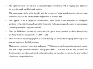  The right otoscopic view reveals an intact (tympanic membrane) with a bulging mass behind it
between 9 o’clock and 12 o’clock position.
 The mass appears to be white in color and the presence of blood vessels running over the mass
continuous with the ear canal confirms the presence of an intact TM.
 This appears to be a congenital cholesteatoma, which refers to the persistence of embryonic
epithelial cell crest in the middle ear cleft. Congenital cholesteatoma can also occur in petrous apex,
cerebellopontine (CP) angle and mastoid.
 Since the TM is intact, they do not present with the typical scanty, purulent, persistent foul-smelling
discharge that is the characteristic of CSOM (AA).
 Thus, their main presenting symptom is usually hearing loss or facial nerve palsy depending on the
size and location of the cholesteatoma.
 Management consists of a pure tone audiogram (PTA) to assess and document the extent of hearing
loss and a high resolution computed tomographic (HRCT) scan that will be able to assess the
location, extent and other anatomical configurations that are important in planning the gold standard
of treatment: surgical Excision.
 