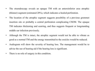 • The otoendoscopy reveals an opaque TM with an anteroinferior area atrophic
(thinner) segment (estimated 20%), which indicates a healed perforation.
• The location of the atrophic segment suggests possibility of a previous grommet
insertion site or probably a central perforation complicating CSOM. The opaque
TM indicates thickening and scarring, and thus suggests frequent or longstanding
middle ear infection previously.
• Although the TM is intact, the atrophic segment would not be able to vibrate as
good as a normal TM and the energy transmitted to the ossicles would be reduced.
• Audiogram will show the severity of hearing loss. The management would be to
advise the use of hearing aid if the hearing loss is significant.
• There is no role of surgery in this condition.
 
