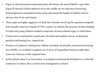 • Figure A showed mastoid and postauricular skin bruise, the typical Battle’s sign while
Figure B showed a bluish spherical rim in the middle ear (an indicator of resolving
hemotympanum) and purplish bruise along and around the handle of malleus with no
obvious clue of ear canal injury.
• These signs are highly suggestive of skull base fractures involving the squamous temporal
bone (usually transverse fracture if TM is intact). In contrast, the presence of these findings
in infant and young children would be suspicious of nonaccidental injury or child abuse.
• Cranial nerves examination in particular, the facial and auditory nerves, to document
paralysis and hearing loss, respectively.
• Presence of conductive hearing loss without immediate facial palsy, sensorineural hearing
loss (SNHL), or vestibular symptoms are in favor of longitudinal fractures rather than
transverse fractures of the temporal bone.
• In this patient, there is no facial palsy or nystagmus noted and the hearing loss is mild and
conductive in nature, thus a conservative management is chosen.
 