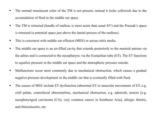  The normal translucent color of the TM is not present; instead it looks yellowish due to the
accumulation of fluid in the middle ear space.
 The TM is retracted (handle of malleus is more acute than usual 45°) and the Prussak’s space
is retracted (a potential space just above the lateral process of the malleus).
 This is consistent with middle ear effusion (MEE) or serous otitis media.
 The middle ear space is an air-filled cavity that extends posteriorly to the mastoid antrum via
the aditus and is connected to the nasopharynx via the Eustachian tube (ET). The ET functions
to equalize pressure in the middle ear space and the atmospheric pressure outside.
 Malfunctions occur most commonly due to mechanical obstruction, which causes a gradual
negative pressure development in the middle ear that is eventually filled with fluid.
 The causes of MEE include ET dysfunction (abnormal ET or muscular movements of ET, e.g.
cleft palate, craniofacial abnormalities, mechanical obstruction, e.g. adenoids, tumors [e.g.
nasopharyngeal carcinoma (CA), very common cancer in Southeast Asia], allergic rhinitis,
and rhinosinusitis, etc.
 