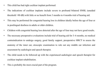 • This child has had right cochlear implant performed.
• The indications of cochlear implants include severe to profound bilateral SNHL (unaided
threshold >90 dB) with little or no benefit from 3 months to 4 months trial of hearing aid.
• This may be performed for congenital hearing loss in children ideally before the age of four or
in postlingual deafness in adults or older children.
• Children with congenital hearing loss detected after the age of four may not have good results.
• The necessary preoperative evaluations include trial of hearing aid for 3–6 months, no medical
contraindication to undergo surgery, good family support, preoperative HRCT to assess the
anatomy of the inner ear, otoscopic examination to rule out any middle ear infection and
assessment by audiologist and speech therapist.
• The child needs to be followed up with the experienced audiologist and speech therapist for
cochlear implant rehabilitation.
• This is probably the most crucial part of the program.
 