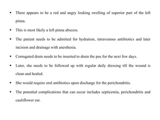  There appears to be a red and angry looking swelling of superior part of the left
pinna.
 This is most likely a left pinna abscess.
 The patient needs to be admitted for hydration, intravenous antibiotics and later
incision and drainage with anesthesia.
 Corrugated drain needs to be inserted to drain the pus for the next few days.
 Later, she needs to be followed up with regular daily dressing till the wound is
clean and healed.
 She would require oral antibiotics upon discharge for the perichondritis.
 The potential complications that can occur includes septicemia, perichondritis and
cauliflower ear.
 