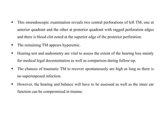  This otoendoscopic examination reveals two central perforations of left TM, one at
anterior quadrant and the other at posterior quadrant with ragged perforation edges
and there is blood clot noted at the superior edge of the posterior perforation.
 The remaining TM appears hyperemic.
 Hearing test and audiometry are vital to assess the extent of the hearing loss mainly
for medical legal documentation as well as comparison during follow-up.
 The chances of traumatic TM to recover spontaneously are high as long as there is
no superimposed infection.
 However, the hearing and balance will have to be assessed as well as the inner ear
function can be compromised in trauma.
 