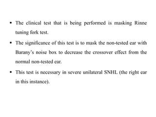  The clinical test that is being performed is masking Rinne
tuning fork test.
 The significance of this test is to mask the non-tested ear with
Barany’s noise box to decrease the crossover effect from the
normal non-tested ear.
 This test is necessary in severe unilateral SNHL (the right ear
in this instance).
 