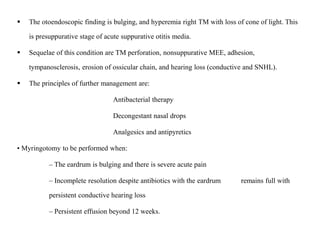  The otoendoscopic finding is bulging, and hyperemia right TM with loss of cone of light. This
is presuppurative stage of acute suppurative otitis media.
 Sequelae of this condition are TM perforation, nonsuppurative MEE, adhesion,
tympanosclerosis, erosion of ossicular chain, and hearing loss (conductive and SNHL).
 The principles of further management are:
Antibacterial therapy
Decongestant nasal drops
Analgesics and antipyretics
• Myringotomy to be performed when:
– The eardrum is bulging and there is severe acute pain
– Incomplete resolution despite antibiotics with the eardrum remains full with
persistent conductive hearing loss
– Persistent effusion beyond 12 weeks.
 