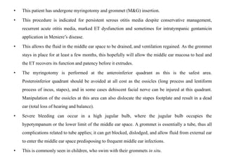 • This patient has undergone myringotomy and grommet (M&G) insertion.
• This procedure is indicated for persistent serous otitis media despite conservative management,
recurrent acute otitis media, marked ET dysfunction and sometimes for intratympanic gentamicin
application in Meniere’s disease.
• This allows the fluid in the middle ear space to be drained, and ventilation regained. As the grommet
stays in place for at least a few months, this hopefully will allow the middle ear mucosa to heal and
the ET recovers its function and patency before it extrudes.
• The myringotomy is performed at the anteroinferior quadrant as this is the safest area.
Posteroinferior quadrant should be avoided at all cost as the ossicles (long process and lentiform
process of incus, stapes), and in some cases dehiscent facial nerve can be injured at this quadrant.
Manipulation of the ossicles at this area can also dislocate the stapes footplate and result in a dead
ear (total loss of hearing and balance).
• Severe bleeding can occur in a high jugular bulb, where the jugular bulb occupies the
hypotympanum or the lower limit of the middle ear space. A grommet is essentially a tube, thus all
complications related to tube applies; it can get blocked, dislodged, and allow fluid from external ear
to enter the middle ear space predisposing to frequent middle ear infections.
• This is commonly seen in children, who swim with their grommets in situ.
 