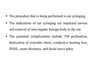  The procedure that is being performed is ear syringing.
 The indications of ear syringing are impacted earwax
and removal of non-organic foreign body in the ear.
 The potential complications include TM perforation,
dislocation of ossicular chain, conductive hearing loss,
SNHL, acute dizziness, and facial nerve palsy
 