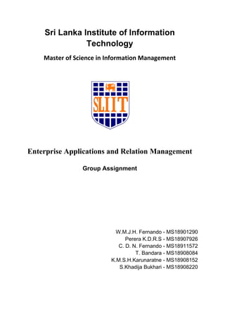 Sri Lanka Institute of Information
Technology
Master of Science in Information Management
Enterprise Applications and Relation Management
Group Assignment
W.M.J.H. Fernando - MS18901290
Perera K.D.R.S - MS18907926
C. D. N. Fernando - MS18911572
T. Bandara - MS18908084
K.M.S.H.Karunaratne - MS18908152
S.Khadija Bukhari - MS18908220
 