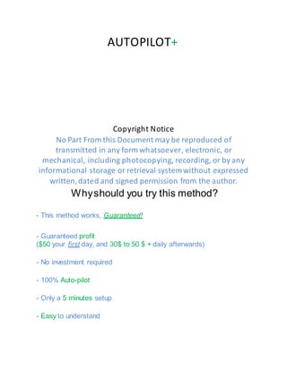 AUTOPILOT+
Copyright Notice
No Part From this Document may be reproduced of
transmitted in any form whatsoever, electronic, or
mechanical, including photocopying, recording, or by any
informational storage or retrieval systemwithout expressed
written,dated and signed permission from the author.
Whyshould you try this method?
- This method works, Guaranteed!
- Guaranteed profit
($50 your first day, and 30$ to 50 $ + daily afterwards)
- No investment required
- 100% Auto-pilot
- Only a 5 minutes setup
- Easy to understand
 