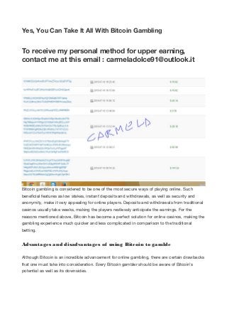 Yes, You Can Take It All With Bitcoin Gambling
To receive my personal method for upper earning,
contact me at this email : carmeladolce91@outlook.it
Bitcoin gambling is considered to be one of the most secure ways of playing online. Such
beneficial features as low stakes, instant deposits and withdrawals, as well as security and
anonymity, make it very appealing for online players. Deposits and withdrawals from traditional
casinos usually take weeks, making the players restlessly anticipate the earnings. For the
reasons mentioned above, Bitcoin has become a perfect solution for online casinos, making the
gambling experience much quicker and less complicated in comparison to the traditional
betting.
Advantages and disadvantages of using Bitcoin to gamble
Although Bitcoin is an incredible advancement for online gambling, there are certain drawbacks
that one must take into consideration. Every Bitcoin gambler should be aware of Bitcoin’s
potential as well as its downsides.
 