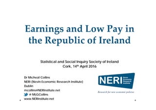 Dr Micheál Collins
NERI (Nevin Economic Research Institute)
Dublin
mcollins@NERInstitute.net
@ MLGCollins
www.NERInstitute.net
Earnings and Low Pay in 
the Republic of Ireland
Statistical and Social Inquiry Society of Ireland
Cork, 14th April 2016
 