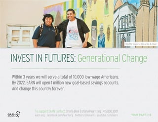 INVESTINFUTURES:GenerationalChange
YOUR PART | 12
EARN Savers: Ricardo & Dad
Within 3 years we will serve a total of 10,000 low-wage Americans.
By 2022, EARN will open 1 million new goal-based savings accounts.
And change this country forever. 	
  
To support EARN contact: Shana Beal | shana@earn.org | 415.830.3001
earn.org · facebook.com/earnorg · twitter.com/earn · youtube.com/earn
	
  
 