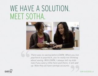 WE HAVE A SOLUTION.
MEET SOTHA.
“There was no saving before EARN. When you live
paycheck to paycheck, you’re really not thinking
about saving. With EARN, I always tell my kids
now if you save a little here and there, it will add
up. Now they all have savings accounts.
OUR SUCCESS | 6
 