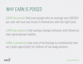 WHY EARN IS POISED
OUR EVIDENCE | 9
EARN is pioneering new uses of technology to revolutionize how
we create opportunity for millions of low-wage workers.
EARN has evidence that savings changes behavior and influences
inter-generational mobility.
EARN has proven that even people who on average earn $18,000
per year will save and invest in themselves with the right tools.
 