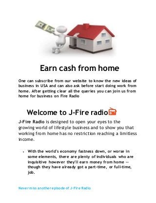 Never miss another episode of J-Fire Radio
Earn cash from home
One can subscribe from our website to know the new ideas of
business in USA and can also ask before start doing work from
home. After getting clear all the queries you can join us from
home for business on Fire Radio
Welcome to J-Fire radio
J-Fire Radio is designed to open your eyes to the
growing world of lifestyle business and to show you that
working from home has no restriction reaching a limitless
income.
 With the world's economy fastness down, or worse in
some elements, there are plenty of individuals who are
inquisitive however they'll earn money from home --
though they have already got a part-time, or full-time,
job.
 