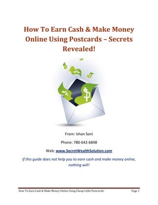 How To Earn Cash & Make Money Online Using Postcards – Secrets Revealed! From: Ishan Soni Phone: 780-642-6848 Web: www.SecretWealthSolution.com If this guide does not help you to earn cash and make money online, nothing will! If you’re looking to earn cash and make money online, then please read every single word throughout this report because you’re about to discover how you can leverage other peoples efforts and rake in thousands of dollars every single week even if you’re a complete beginner. In this report, I am about to shed some light on the truth about internet marketing, and how you can leverage the internet to make thousands of dollars weekly starting as little as next week. The reason I can say that is because you’re about to plug into a marketing system that’s already proven to work every single time. Listen, Internet marketing can get overwhelming because there is so much information readily available about how to earn cash and make money online. Somebody starting out online can easily get overwhelmed because nobody wants to share a step by step blueprint to actually make money. There is so much competition online, that it’s getting difficult as time passes on to get your message in front of your potential customers. You see, marketing is actually more important than your business because it’s not about how great your product is, it’s about how well you market your product. You’ve probably already came across countless people who’re trying to cram a business opportunity down your throat, right? Realize that 97% of internet marketers fail because they don’t have a duplicable marketing system that works. Internet marketing takes years to master, and it is NOT duplicable because of that. Even if you do master internet marketing, your team will see zero success.  Here’s why that’s so important. You’re probably looking to earn cash and make money online because you want to build a residual income that lasts for years. An income that continues to grow and come in even after you stop working. Understand this: You cannot build residual income without any leverage! And you can’t get any leverage without duplication because… Duplication = Leverage = Endless Residual Income =  So if you want to earn a massive residual income that continues to come in, you need to find a duplicable marketing system that YOU can make money with, and YOUR team can make money with. You may develop the skills to recruit 100 team members in a matter of hours, but if those 100 people don’t have a marketing system that works, they will fail – Guaranteed! This is EXACTLY why 97% of internet marketers fail! However, if you have a marketing system that allows people to earn cash and make money online regardless of their experience, you will see massive duplication!! Duplicable Marketing System = Massive duplication = Massive Leverage = Massive Residual Income = The ability to write your own paycheck Also, when any of your team members actually starts to earn cash and make money online, they will want to take even more action because… Massive Belief = Massive Action = Massive Results. If somebody applies your duplicable marketing system, and starts seeing results, they will start believing in your system even more which is exactly why they will take even more action which leads to even more results for them (And more residual income for you!).  If you have a duplicable marketing system, you can market to existing internet marketers who’re struggling. 97% of internet marketers are struggling to earn cash and make money online, and these 97% already understand the industry, power of residual income, compensation plans etc. They’re already sold on the idea of being able to earn cash and make money online! You don’t have to convince these people of ANYTHING. So what do these people need the most? Why do 97% of internet marketers struggle? Cashflow. Most internet marketers spend more money then they make, and they’re sick and tired of being sick and tired and the solution to all of their problems is some quick cash flow. So why are they not generating enough cash flow? Because they don’t have a duplicable marketing system! So if you can offer a duplicable marketing system to people already involved in a home business (opportunity buyers NOT opportunity seekers), you can make an absolute killing online!  Click Here To Discover The Exact Postcard Marketing System I Use To Rake In Thousands Of Dollars On Autopilot Every Single Week! This is how you laugh your way to the bank while countless others are wondering if you’re selling drugs online (LOL) The big secret to making money online is to sell a solution to people who already buy what you have to offer (AKA opportunity buyers!). When you sell a duplicable marketing system to opportunity buyers you will: ,[object Object]