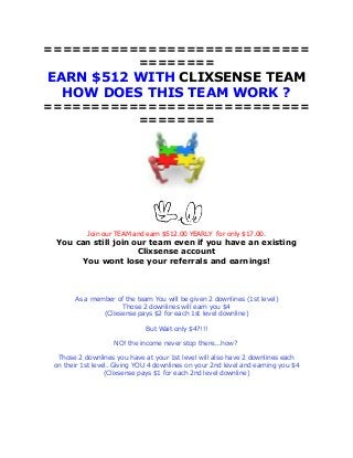 ============================
========

EARN $512 WITH CLIXSENSE TEAM
HOW DOES THIS TEAM WORK ?
============================
========

Join our TEAM and earn $512.00 YEARLY for only $17.00.

You can still join our team even if you have an existing
Clixsense account
You wont lose your referrals and earnings!

As a member of the team You will be given 2 downlines (1st level)
Those 2 downlines will earn you $4
(Clixsense pays $2 for each 1st level downline)
But Wait only $4?!!!
NO! the income never stop there...how?
Those 2 downlines you have at your 1st level will also have 2 downlines each
on their 1st level. Giving YOU 4 downlines on your 2nd level and earning you $4
(Clixsense pays $1 for each 2nd level downline)

 