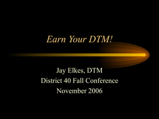 Earn Your DTM! Jay Elkes, DTM District 40 Fall Conference November 2006 
