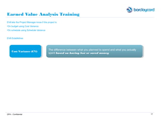 17
Earned Value Analysis Training
EVA lets the Project Manager know if the project is
•On budget using Cost Variance
•On schedule using Schedule Variance
EVA Establishes
GPA – Confidential
Cost Variance (CV)Cost Variance (CV) The difference between what you planned to spend and what you actually
spent based on having lost or saved money
The difference between what you planned to spend and what you actually
spent based on having lost or saved money
 