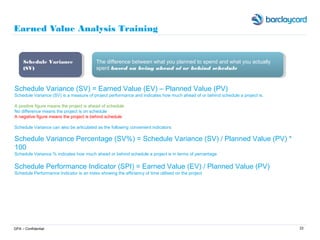 22
Earned Value Analysis Training
GPA – Confidential
Schedule Variance (SV) = Earned Value (EV) – Planned Value (PV)
Schedule Variance (SV) is a measure of project performance and indicates how much ahead of or behind schedule a project is.
A positive figure means the project is ahead of schedule
No difference means the project is on schedule
A negative figure means the project is behind schedule
Schedule Variance can also be articulated as the following convenient indicators
Schedule Variance Percentage (SV%) = Schedule Variance (SV) / Planned Value (PV) *
100
Schedule Variance % indicates how much ahead or behind schedule a project is in terms of percentage
Schedule Performance Indicator (SPI) = Earned Value (EV) / Planned Value (PV)
Schedule Performance Indicator is an index showing the efficiency of time utilised on the project
Schedule Variance
(SV)
Schedule Variance
(SV)
The difference between what you planned to spend and what you actually
spent based on being ahead of or behind schedule
The difference between what you planned to spend and what you actually
spent based on being ahead of or behind schedule
 