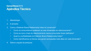 EarnedBrand2016
Apêndice Técnico
1. Metodologia
2. A amostra
3. Como o Edelman Brand Relationship Index foi construído?
• Como os consumidores avaliaram as sete dimensões do relacionamento?
• Como os cinco níveis do relacionamento marca-consumidor foram definidos?
• Qual é a confiabilidade do Edelman Brand Relationship Index?
• Como identificamos os fatores que geram pontuações mais altas em cada dimensão?
4. Sobre a equipe da pesquisa
 
