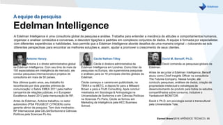 A Edelman Intelligence é uma consultoria global de pesquisa e análise. Trabalha para entender a mecânica de atitudes e comportamentos humanos,
organizar e analisar conteúdos e conversas, e descobrir ligações e padrões em complexos conjuntos de dados. A equipe é formada por especialistas
com diferentes experiências e habilidades. Isso permite que a Edelman Intelligence aborde desafios de uma maneira original – colocando-se sob
diferentes perspectivas para encontrar as melhores soluções e, assim, ajudar a promover o crescimento de seus clientes.
A equipe da pesquisa
Edelman Intelligence
Antoine Harary
Antoine é o diretor administrativo global
da Edelman Intelligence. Com seu time de mais de
150 especialistas em inteligência de mercado, ele
conduz pesquisas internacionais e projetos de
consultoria em mais de 50 países.
Nos últimos quatro anos, seu trabalho foi
reconhecido por dois grandes prêmios da
comunicação: o Sabre EMEA 2011 pela melhor
campanha de relações públicas, e o European
Excellence Award 2012 pela mensuração de RP.
Antes da Edelman, Antoine trabalhou no setor
automotivo (PSA PEUGEOT CITROEN) como
gerente sênior de pesquisa. Tem dois mestrados:
RP Internacional pela CELSA/Sorbonne e Ciências
Políticas pela Sciences Po Aix.
Cécile Nathan-Tilloy
Cécile é diretora administrativa da
Edelman Intelligence em Londres. Como líder de
pesquisas na Europa, ela supervisiona pesquisas
e análises para os 18 principais clientes globais da
Edelman.
Cécile começou a carreira em publicidade, na
TBWA e na BETC, e depois foi para a Millward
Brown e para a Truth Consulting. Após concluir
mestrados em Sociologia & Antropologia na
Universidade de Sorbonne e em Ciências Políticas
na Sciences Po Paris, Cécile se formou em
Marketing de Inteligência pela HEC Business
School.
David M. Bersoff, Ph.D.
David comanda as pesquisas globais da
Edelman.
Antes de se juntar à Edelman Intelligence, Bersoff
atuou como Chief Insights Officer na consultoria
The Futures Company. Nessa função, ele
conduziu pesquisas, análises de dados, criação de
propriedade intelectual e estratégias de
desenvolvimento de produto para todos os estudos
compartilhados sobre consumo, inclusive o
Yankelovich MONITOR.
David é Ph.D. em psicologia social e transcultural
pela Universidade Yale.
Earned Brand 2016 APÊNDICE TÉCNICO | 55
 