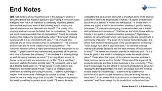 Earned Brand 2016 U.S. Multicultural | 36
MONTH DAY, 2016
End Notes
Q13. Still thinking of your favorite brand in this category, what is it
about this brand that makes it special to you? Using a nine-point scale
that goes from not at all important to extremely important, please
indicate how important each of the following was in building the
special relationship you have with this brand? “The quality of its
products and services are far better than its competitors,” “Its prices
are much more reasonable than its competitors,” “Using its products
and services makes my life significantly better,” “Every part of doing
business with it is so convenient and easy," “The products and
services are far more innovative than its competitors," “The products
and services are far more creative than its competitors," “The
customer service it offers is highly personalized and responsive to my
needs," “I greatly admire the charisma and personality of the person
who runs or founded the company," “I admire how it is shaking things
up and disrupting business as usual," “It is a significant source of
humor, entertainment and enjoyment in my life," “It is a significant
source of useful information and life help," “It represents, and is part
of, a lifestyle that I aspire to," “It has raised my self-esteem and
helped me feel better about myself," “I get a lot of respect and
admiration for owning and using this brand," “I admire its heritage. I
respect how it overcame challenges to achieve success," “It was
there for me at a really tough time in my life," “It helps me express to
the world something important about myself," “It seems to really
understand me as a person and what is important to me in life and not
just when it comes to the products it makes," “It seems to really care
about me as a person. It makes me feel special," “It invites me in. It
allows me to play a part in its innovation, creative or product testing
processes," “It maintains an ongoing conversation with me. It invites
and facilitates our interactions," “It enhances the bonds I have with my
friends. It is a point of mutual connection among us," “It provides a
platform or venue through which I can reach out to and connect with a
community of people," “It is a part of my social media landscape. It is
where I am and an interesting part of the conversations I am having,"
“I can always trust what it says and does," “I know that it always
makes its business decisions with the best interests of its customers
in mind," “The values and morals it stands for match my own," “It is a
force for good in the world. It is helping to make the world a better
place," “Cares about the impact of its products /services and how it
does business on me and my family," “Cares about the impact of its
products /services and how it does business in my community," “This
brand encourages me and others to review its products and services,"
“Buying the brand guarantees me that I will always have the most up-
to-date features or technology," “It allows me to customize or
personalize its products and services so they are exactly the way I
want them," “I can always find its products on my favorite shopping
websites," and “I can always find its products at my favorite stores.”
 