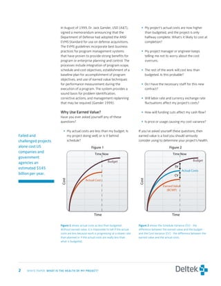 In August of 1999, Dr. Jack Gansler, USD (A&T),                  • My project’s actual costs are now higher
                          signed a memorandum announcing that the                            than budgeted, and the project is only
                          Department of Defense had adopted the ANSI                         halfway complete. What’s it likely to cost at
                          EVMS Standard for use on defense acquisitions.                     completion?
                          The EVMS guidelines incorporate best business
                          practices for program management systems                         • My project manager or engineer keeps
                          that have proven to provide strong benefits for                    telling me not to worry about the cost
                          program or enterprise planning and control. The                    overruns.
                          processes include integration of program scope,
                          schedule and cost objectives, establishment of a                 • The rest of the work will cost less than
                          baseline plan for accomplishment of program                        budgeted. Is this probable?
                          objectives, and use of earned value techniques
                          for performance measurement during the                           • Do I have the necessary staff for this new
                          execution of a program. The system provides a                      contract?
                          sound basis for problem identification,
                          corrective actions, and management replanning                    • Will labor rate and currency exchange rate
                          that may be required (Gansler 1999).                               fluctuations affect my project’s costs?

                          why	use	earned	Value?                                            • How will funding cuts affect my cash flow?
                          Have you ever asked yourself any of these
                          questions?                                                       • Is price or usage causing my cost variance?

                            • My actual costs are less than my budget. Is                If you’ve asked yourself these questions, then
Failed and                    my project doing well, or is it behind                     earned value is a tool you should seriously
challenged projects           schedule?                                                  consider using to determine your project’s health.
alone cost US                                       Figure 1                                                      Figure 2
companies and                                          Time Now                                                     Time Now
government
                                                                  Budget                                                             Budget
agencies an
                                                                                                                      SV
estimated $145
                                                                                                                            Actual Costs
billion per year.                                                                                                     CV
                           Cost




                                                                                          Cost




                                               Actual Cost
                                                                                                            Earned Value
                                                                                                               (BCWP)




                                                      Time                                                          Time

                          Figure	1 shows actual costs as less than budgeted.             Figure	 shows the Schedule Variance (SV) - the
                          Without earned value, it is impossible to tell if the actual   difference between the earned value and the budget -
                          costs are less because work is progressing at a slower rate    and the Cost Variance (CV) - the difference between the
                          than planned or if the actual costs are really less than       earned value and the actual costs.
                          what is budgeted.




	   WHITE PAPER: wHat	is	tHe	HealtH	of	My	Project?
 