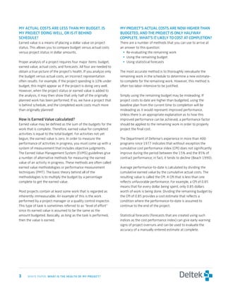My	actual	costs	are	less	tHan	My	buDget.	is	                         My	Project’s	actual	costs	are	now	HigHer	tHan	
My	Project	Doing	well,	or	is	it	beHinD	                              buDgeteD,	anD	tHe	Project	is	only	Halfway	
scHeDule?                                                            coMPlete.	wHat’s	it	likely	to	cost	at	coMPletion?
Earned value is a means of placing a dollar value on project         There are a number of methods that you can use to arrive at
status. This allows you to compare budget versus actual costs        an answer to this question:
versus project status in dollar amounts.                               • Re-evaluating the remaining work
                                                                       • Using the remaining budget
Proper analysis of a project requires four major items: budget,        • Using statistical forecasts
earned value, actual costs, and forecasts. All four are needed to
obtain a true picture of the project’s health. If you analyze only   The most accurate method is to thoroughly reevaluate the
the budget versus actual costs, an incorrect representation          remaining work in the schedule to determine a new estimate-
often results. For example, if the project spending is 10% under     to-complete for the remaining work. However, this method is
budget, this might appear as if the project is doing very well.      often too labor-intensive to be justified.
However, when the project status or earned value is added to
the analysis, it may then show that only half of the originally      Simply using the remaining budget may be misleading. If
planned work has been performed. If so, we have a project that       project costs to date are higher than budgeted, using the
is behind schedule, and the completed work costs much more           baseline plan from the current time to completion will be
than originally planned!                                             misleading as it would represent improved performance.
                                                                     Unless there is an appropriate explanation as to how this
How	is	earned	Value	calculated?                                      improved performance can be achieved, a performance factor
Earned value may be defined as the sum of the budgets for the        should be applied to the remaining work in order to properly
work that is complete. Therefore, earned value for completed         project the final cost.
activities is equal to the total budget. For activities not yet
begun, the earned value is zero. In order to measure the             The Department of Defense’s experience in more than 400
performance of activities in progress, you must come up with a       programs since 1977 indicates that without exception the
system of measurement that includes objective judgments.             cumulative cost performance index (CPI) does not significantly
The Earned Value Management System (EVMS) guidelines give            improve during the period between the 15% and the 85% of
a number of alternative methods for measuring the earned             contract performance; in fact, it tends to decline (Beach 1990).
value of an activity in progress. These methods are often called
earned value methodologies or performance measurement                Average performance-to-date is calculated by dividing the
techniques (PMT). The basic theory behind all of the                 cumulative earned value by the cumulative actual costs. The
methodologies is to multiply the budget by a percentage              resulting value is called the CPI. A CPI that is less than one
complete to get the earned value.                                    reflects unfavorable performance. For example, a CPI of 0.85
                                                                     means that for every dollar being spent, only 0.85 dollars
Most projects contain at least some work that is regarded as         worth of work is being done. Dividing the remaining budget by
inherently immeasurable. An example of this is the work              the CPI of 0.85 provides a cost estimate that reflects a
performed by a project manager or a quality control inspector.       condition where the performance-to-date is assumed to
This type of task is sometimes referred to as “level of effort”      continue to the end of the project.
since its earned value is assumed to be the same as the
amount budgeted. Basically, as long as the task is performed,        Statistical forecasts (forecasts that are created using such
then the value is earned.                                            indices as the cost performance index) can give early warning
                                                                     signs of project overruns and can be used to evaluate the
                                                                     accuracy of a manually entered estimate at complete.




	    WHITE PAPER: wHat	is	tHe	HealtH	of	My	Project?
 